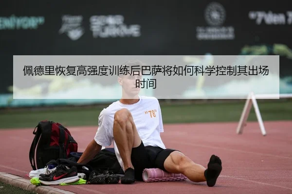 佩德里恢复高强度训练后巴萨将如何科学控制其出场时间