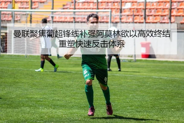 曼联聚焦葡超锋线补强阿莫林欲以高效终结重塑快速反击体系